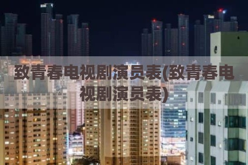 致青春电视剧演员表(致青春电视剧演员表)