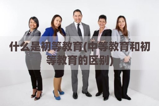 什么是初等教育(中等教育和初等教育的区别)