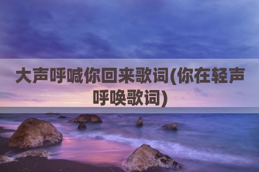 大声呼喊你回来歌词(你在轻声呼唤歌词)