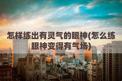 怎样练出有灵气的眼神(怎么练眼神变得有气场)