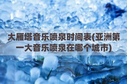 大雁塔音乐喷泉时间表(亚洲第一大音乐喷泉在哪个城市)