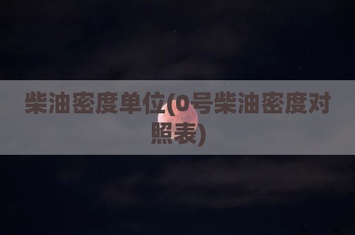 柴油密度单位(0号柴油密度对照表)