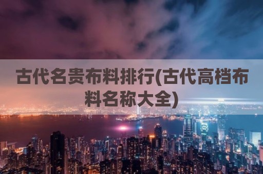 古代名贵布料排行(古代高档布料名称大全)