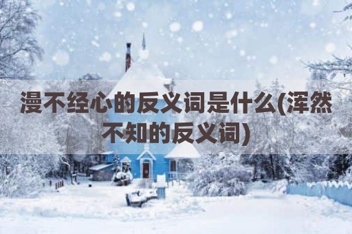 漫不经心的反义词是什么(浑然不知的反义词)