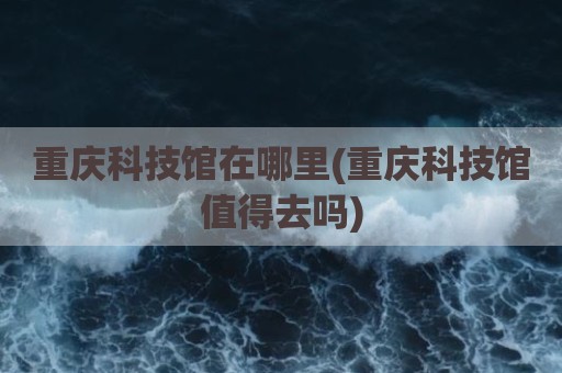 重庆科技馆在哪里(重庆科技馆值得去吗)