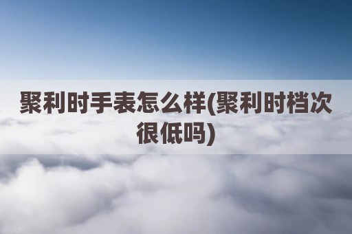 聚利时手表怎么样(聚利时档次很低吗)