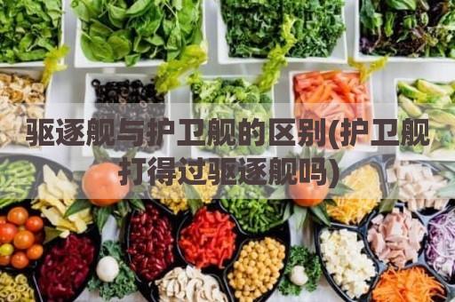 驱逐舰与护卫舰的区别(护卫舰打得过驱逐舰吗)