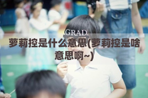 萝莉控是什么意思(萝莉控是啥意思啊~)