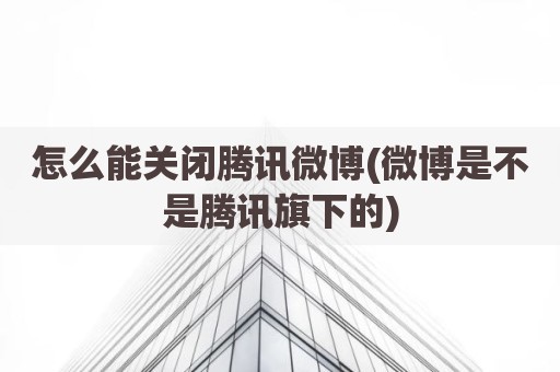 怎么能关闭腾讯微博(微博是不是腾讯旗下的)