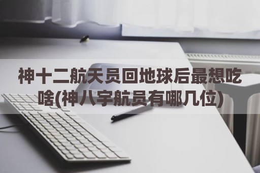 神十二航天员回地球后最想吃啥(神八宇航员有哪几位)