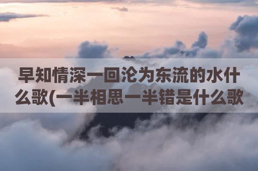 早知情深一回沦为东流的水什么歌(一半相思一半错是什么歌)