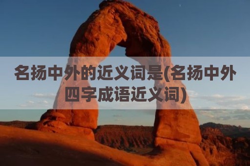 名扬中外的近义词是(名扬中外四字成语近义词)