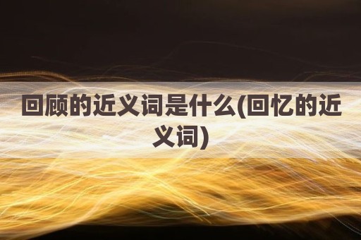回顾的近义词是什么(回忆的近义词)