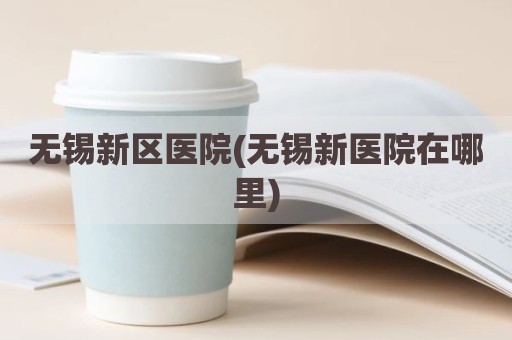 无锡新区医院(无锡新医院在哪里)