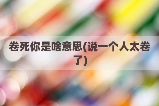 卷死你是啥意思(说一个人太卷了)