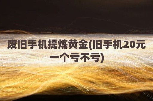 废旧手机提炼黄金(旧手机20元一个亏不亏)