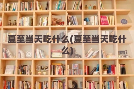 夏至当天吃什么(夏至当天吃什么)