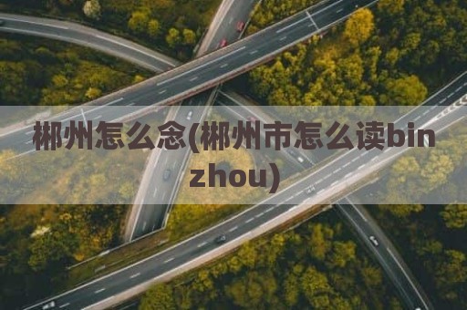 郴州怎么念(郴州市怎么读binzhou)