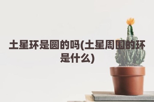 土星环是圆的吗(土星周围的环是什么)