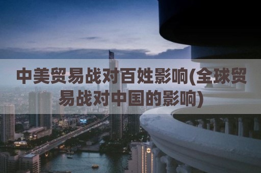中美贸易战对百姓影响(全球贸易战对中国的影响)