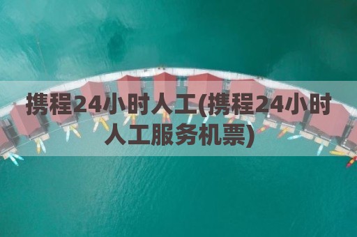 携程24小时人工(携程24小时人工服务机票)