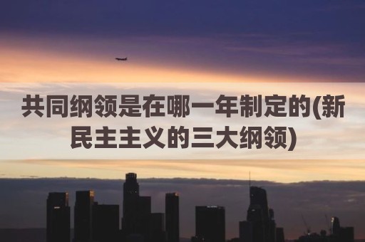 共同纲领是在哪一年制定的(新民主主义的三大纲领)