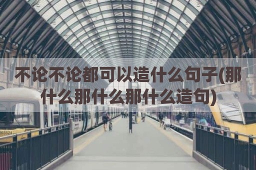 不论不论都可以造什么句子(那什么那什么那什么造句)