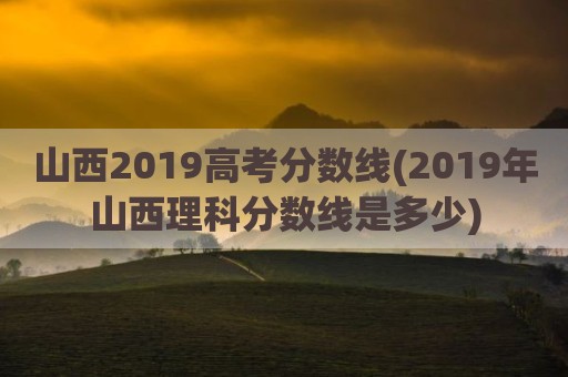 山西2019高考分数线(2019年山西理科分数线是多少)