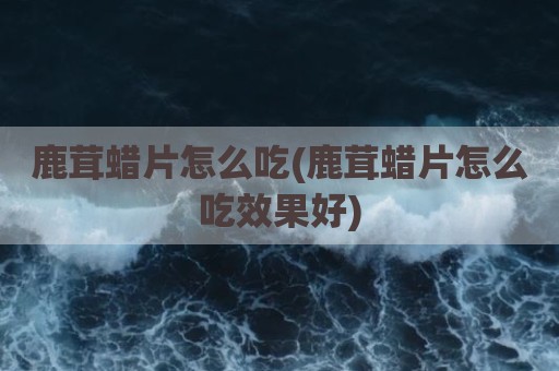 鹿茸蜡片怎么吃(鹿茸蜡片怎么吃效果好)