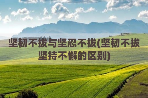 坚韧不拔与坚忍不拔(坚韧不拔坚持不懈的区别)
