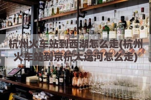 杭州火车站到西湖怎么走(杭州火车站到京杭大运河怎么走)
