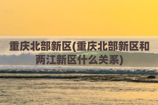 重庆北部新区(重庆北部新区和两江新区什么关系)