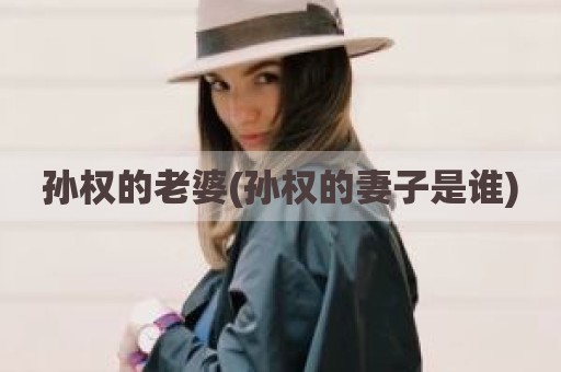 孙权的老婆(孙权的妻子是谁)