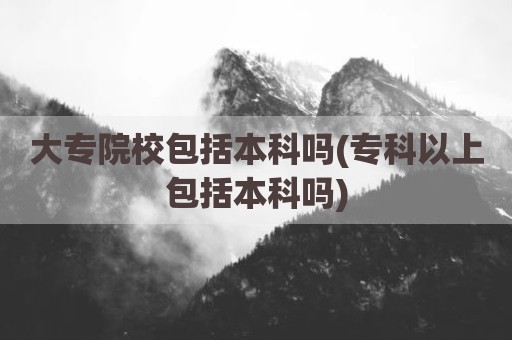 大专院校包括本科吗(专科以上包括本科吗)