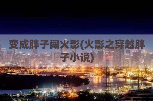 变成胖子闯火影(火影之穿越胖子小说)