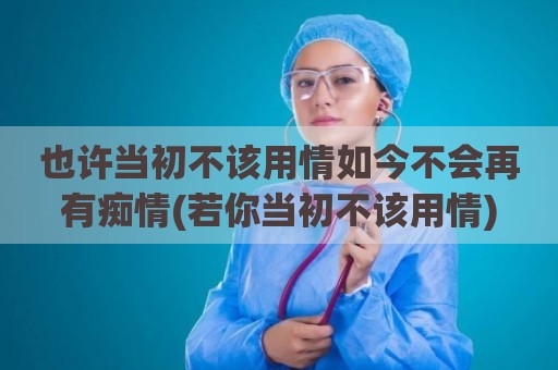 也许当初不该用情如今不会再有痴情(若你当初不该用情)