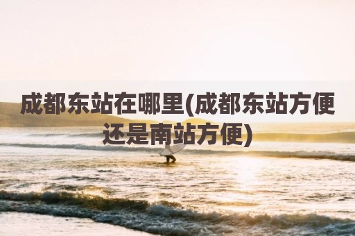 成都东站在哪里(成都东站方便还是南站方便)
