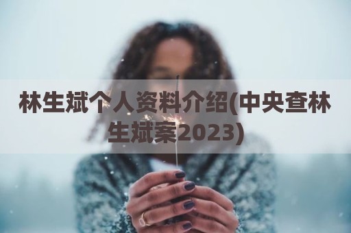 林生斌个人资料介绍(中央查林生斌案2023)