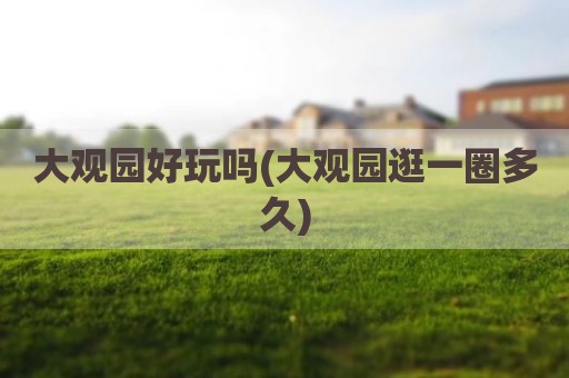 大观园好玩吗(大观园逛一圈多久)