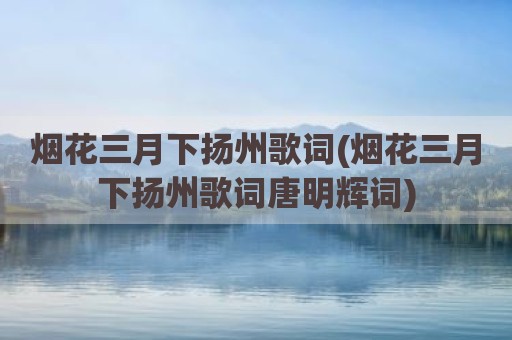 烟花三月下扬州歌词(烟花三月下扬州歌词唐明辉词)