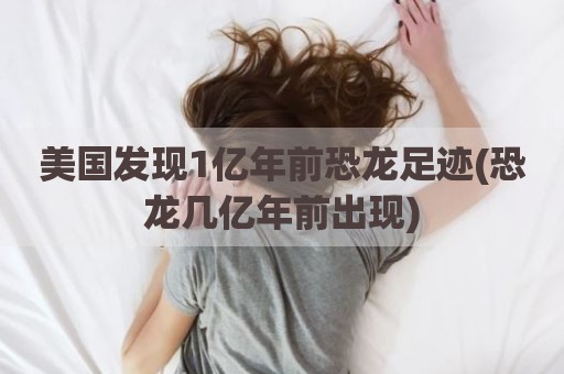 美国发现1亿年前恐龙足迹(恐龙几亿年前出现)