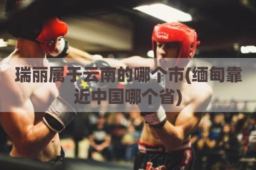 瑞丽属于云南的哪个市(缅甸靠近中国哪个省)