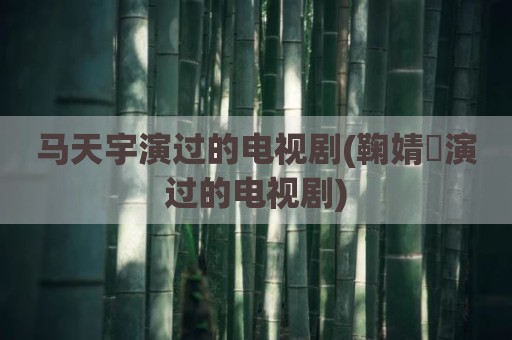 马天宇演过的电视剧(鞠婧祎演过的电视剧)