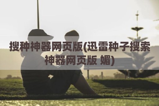 搜种神器网页版(迅雷种子搜索神器网页版 媚)