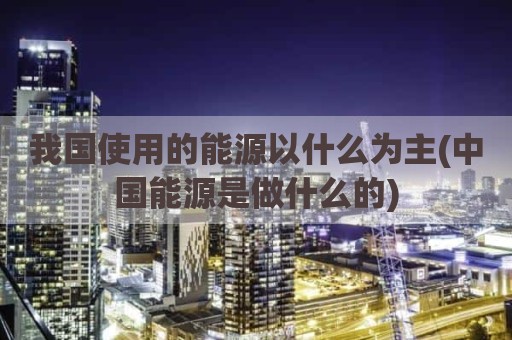 我国使用的能源以什么为主(中国能源是做什么的)