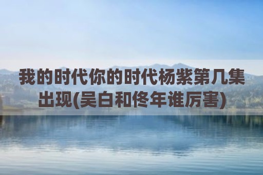 我的时代你的时代杨紫第几集出现(吴白和佟年谁厉害)