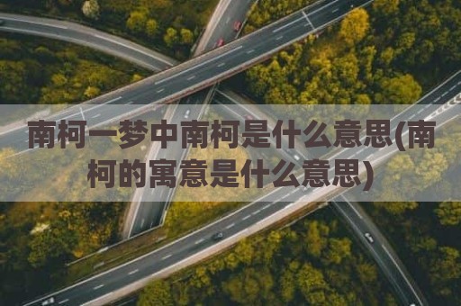 南柯一梦中南柯是什么意思(南柯的寓意是什么意思)