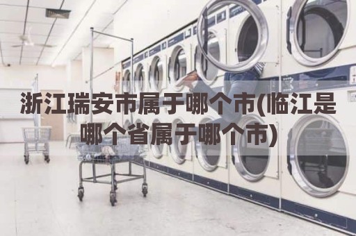 浙江瑞安市属于哪个市(临江是哪个省属于哪个市)
