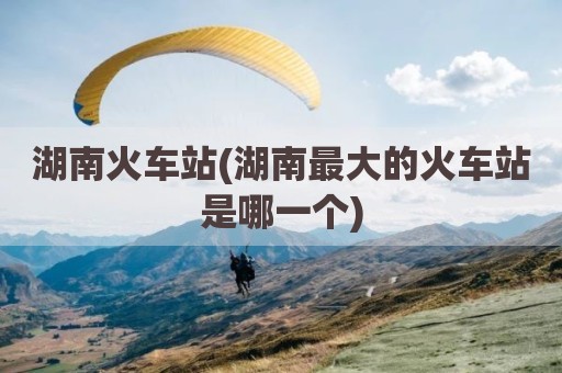 湖南火车站(湖南最大的火车站是哪一个)