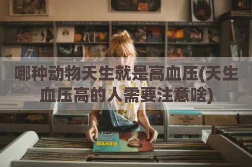哪种动物天生就是高血压(天生血压高的人需要注意啥)